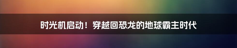 时光机启动！穿越回恐龙的地球霸主时代