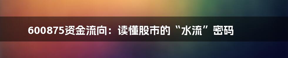600875资金流向：读懂股市的“水流”密码