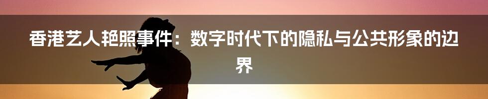 香港艺人艳照事件:数字时代下的隐私与公共形象的边界