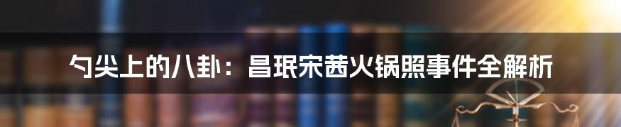 勺尖上的八卦：昌珉宋茜火锅照事件全解析