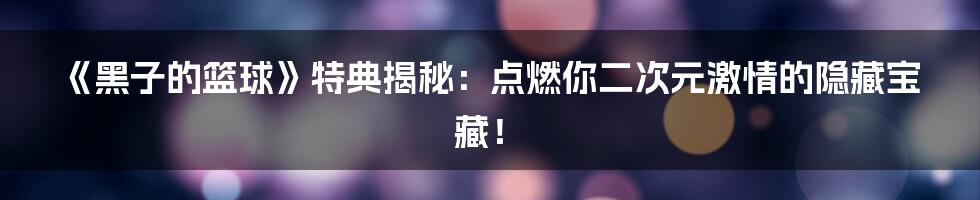 《黑子的篮球》特典揭秘：点燃你二次元激情的隐藏宝藏！