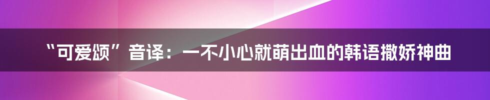 “可爱颂”音译：一不小心就萌出血的韩语撒娇神曲