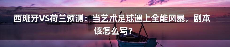 西班牙VS荷兰预测:当艺术足球遇上全能风暴,剧本该怎么写?