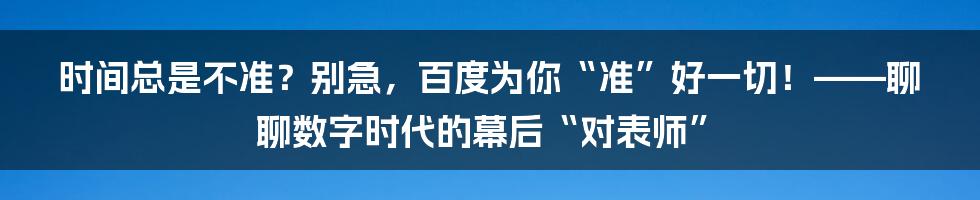 时间总是不准？别急，百度为你“准”好一切！——聊聊数字时代的幕后“对表师”