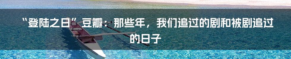 “登陆之日”豆瓣：那些年，我们追过的剧和被剧追过的日子