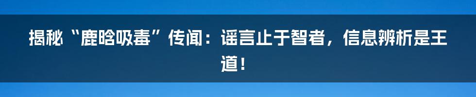 揭秘“鹿晗吸毒”传闻:谣言止于智者,信息辨析是王道!