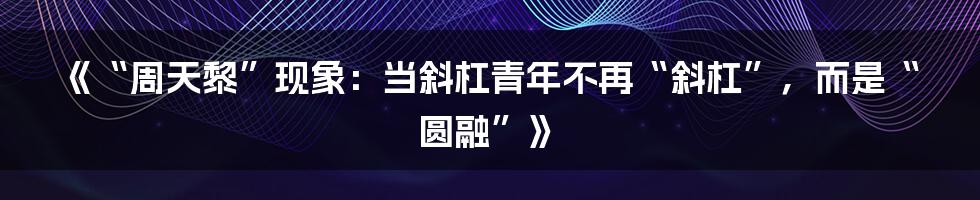 《“周天黎”现象:当斜杠青年不再“斜杠”,而是“圆融”》