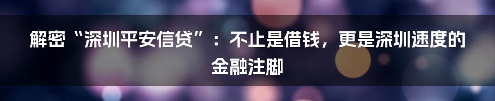 解密“深圳平安信贷”：不止是借钱，更是深圳速度的金融注脚