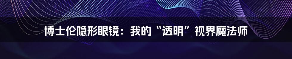 博士伦隐形眼镜:我的“透明”视界魔法师