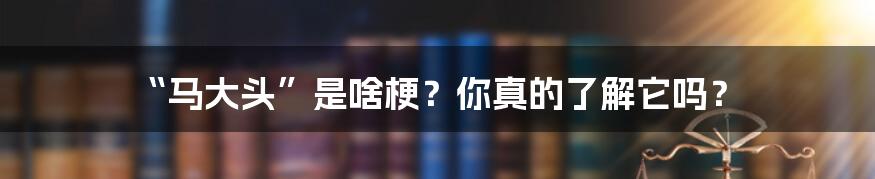 “马大头”是啥梗?你真的了解它吗?