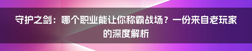 守护之剑：哪个职业能让你称霸战场？一份来自老玩家的深度解析
