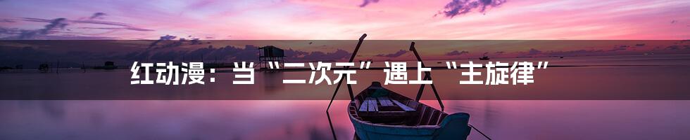 红动漫:当“二次元”遇上“主旋律”