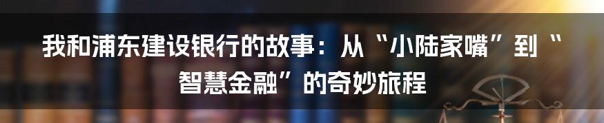 我和浦东建设银行的故事:从“小陆家嘴”到“智慧金融”的奇妙旅程