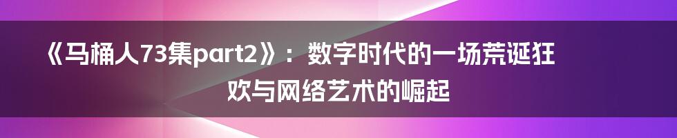 《马桶人73集part2》：数字时代的一场荒诞狂欢与网络艺术的崛起