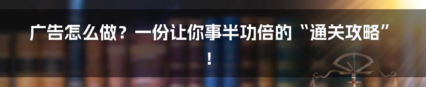 广告怎么做？一份让你事半功倍的“通关攻略”！