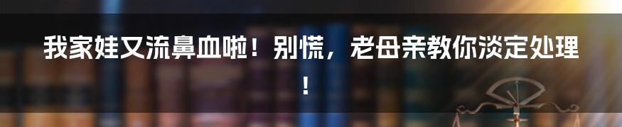 我家娃又流鼻血啦!别慌,老母亲教你淡定处理!
