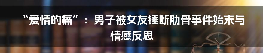 “爱情的痛”：男子被女友锤断肋骨事件始末与情感反思