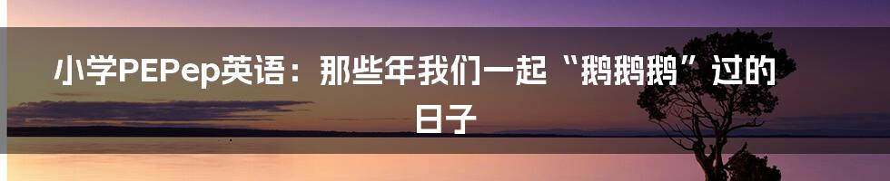 小学PEPep英语：那些年我们一起“鹅鹅鹅”过的日子