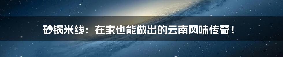 砂锅米线：在家也能做出的云南风味传奇！