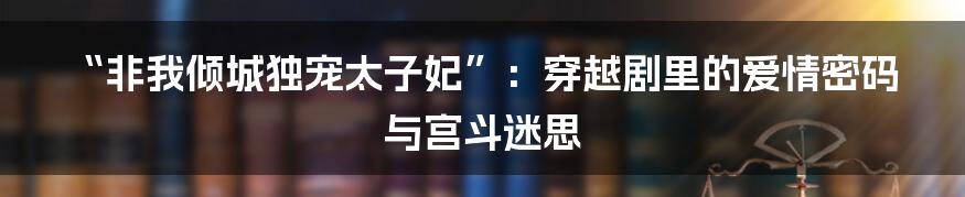 “非我倾城独宠太子妃”:穿越剧里的爱情密码与宫斗迷思