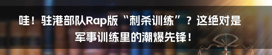 哇!驻港部队Rap版“刺杀训练”?这绝对是军事训练里的潮爆先锋!