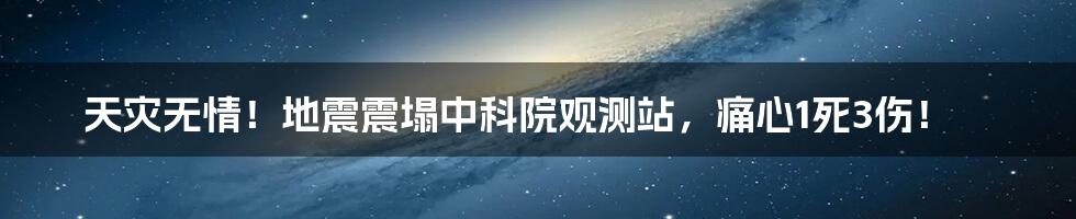 天灾无情！地震震塌中科院观测站，痛心1死3伤！