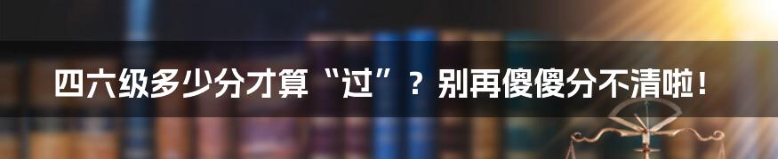 四六级多少分才算“过”?别再傻傻分不清啦!
