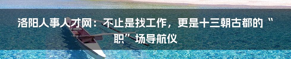 洛阳人事人才网:不止是找工作,更是十三朝古都的“职”场导航仪
