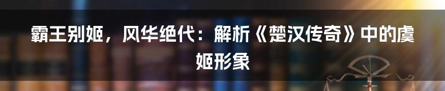 霸王别姬，风华绝代：解析《楚汉传奇》中的虞姬形象