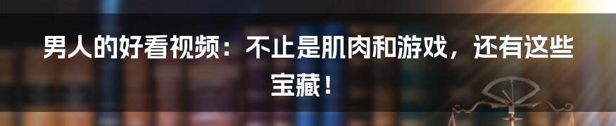 男人的好看视频：不止是肌肉和游戏，还有这些宝藏！
