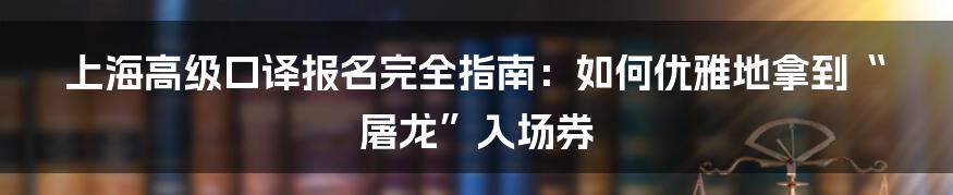 上海高级口译报名完全指南:如何优雅地拿到“屠龙”入场券
