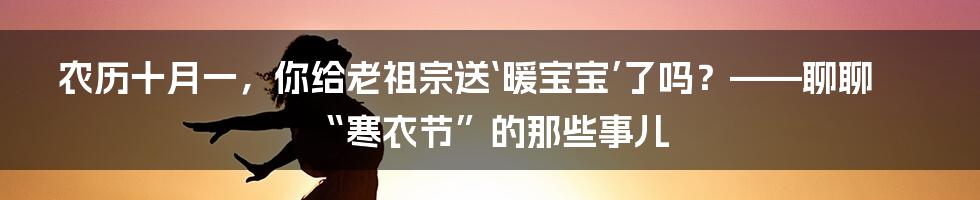 农历十月一，你给老祖宗送‘暖宝宝’了吗？——聊聊“寒衣节”的那些事儿