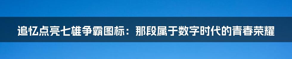 追忆点亮七雄争霸图标:那段属于数字时代的青春荣耀