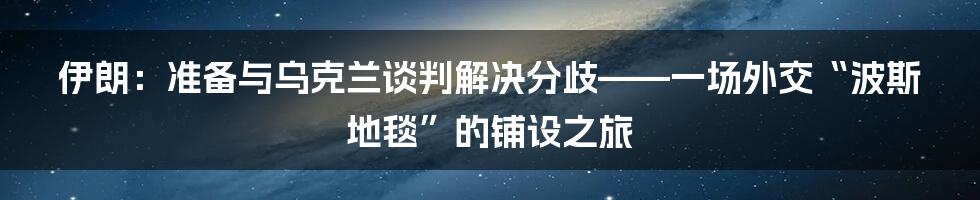 伊朗:准备与乌克兰谈判解决分歧——一场外交“波斯地毯”的铺设之旅