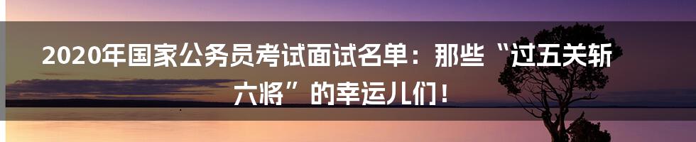 2020年国家公务员考试面试名单:那些“过五关斩六将”的幸运儿们!