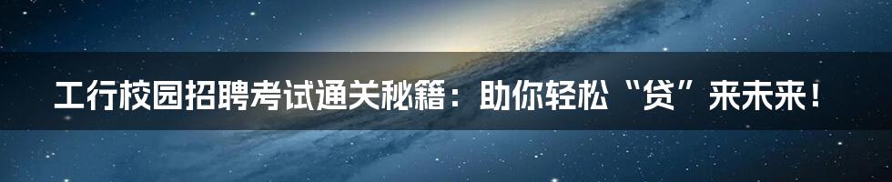 工行校园招聘考试通关秘籍：助你轻松“贷”来未来！