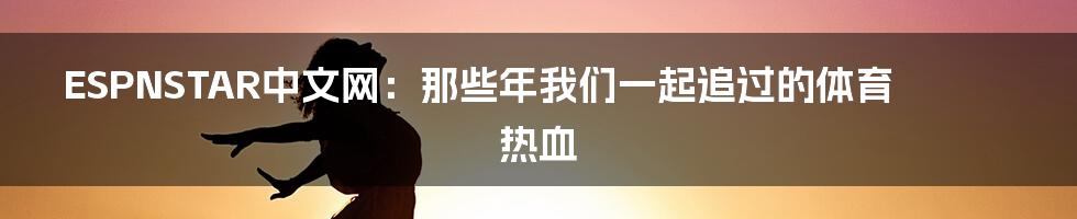 ESPNSTAR中文网：那些年我们一起追过的体育热血