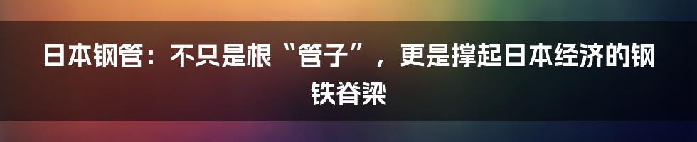 日本钢管：不只是根“管子”，更是撑起日本经济的钢铁脊梁