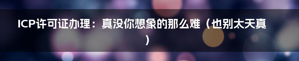 ICP许可证办理：真没你想象的那么难（也别太天真）