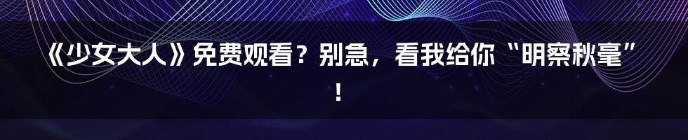 《少女大人》免费观看？别急，看我给你“明察秋毫”！