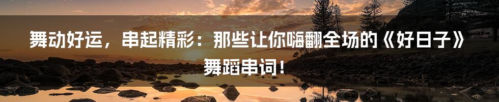 舞动好运，串起精彩：那些让你嗨翻全场的《好日子》舞蹈串词！