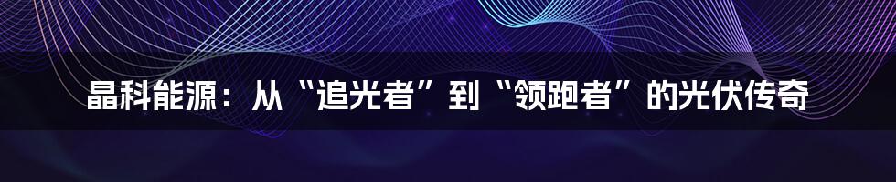 晶科能源:从“追光者”到“领跑者”的光伏传奇