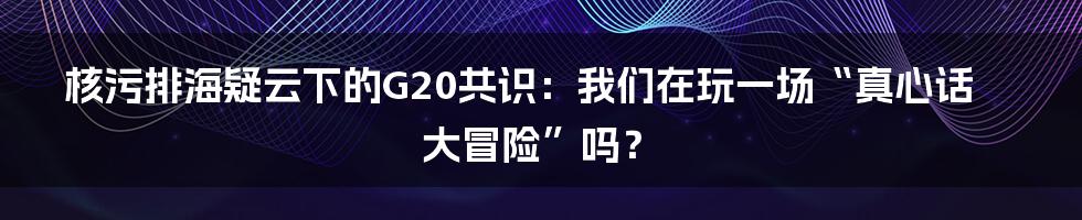 核污排海疑云下的G20共识:我们在玩一场“真心话大冒险”吗?