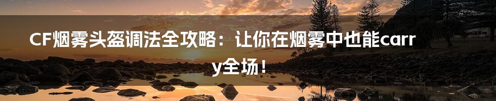 CF烟雾头盔调法全攻略:让你在烟雾中也能carry全场!