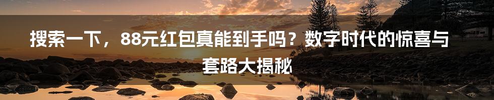 搜索一下,88元红包真能到手吗?数字时代的惊喜与套路大揭秘