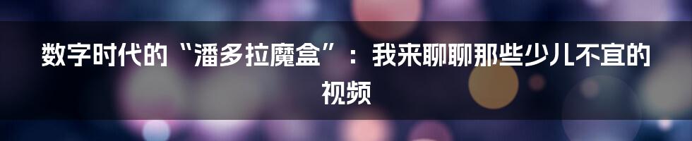 数字时代的“潘多拉魔盒”：我来聊聊那些少儿不宜的视频