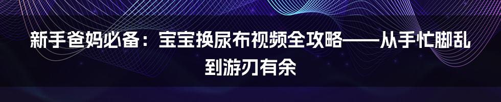 新手爸妈必备：宝宝换尿布视频全攻略——从手忙脚乱到游刃有余
