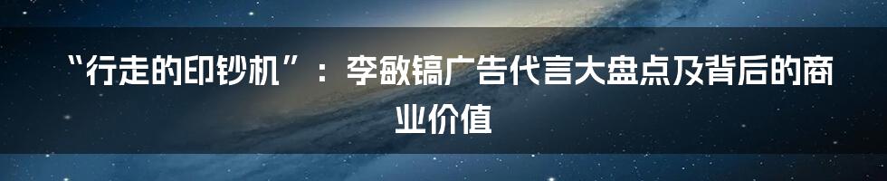 “行走的印钞机”：李敏镐广告代言大盘点及背后的商业价值