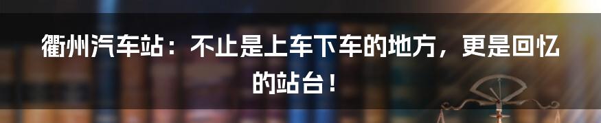 衢州汽车站：不止是上车下车的地方，更是回忆的站台！