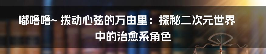 嘟噜噜~ 拨动心弦的万由里：探秘二次元世界中的治愈系角色
